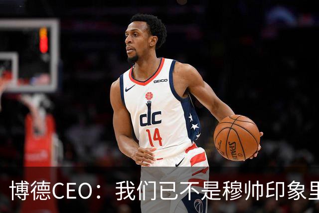 博德CEO：我们已不是穆帅印象里的球队，当年他都不愿在这训练